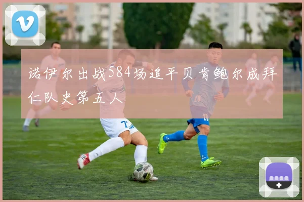 诺伊尔出战584场追平贝肯鲍尔成拜仁队史第五人