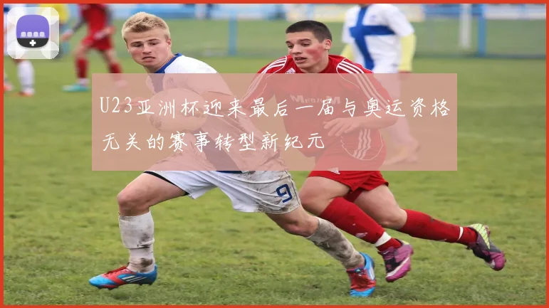 U23亚洲杯迎来最后一届与奥运资格无关的赛事转型新纪元
