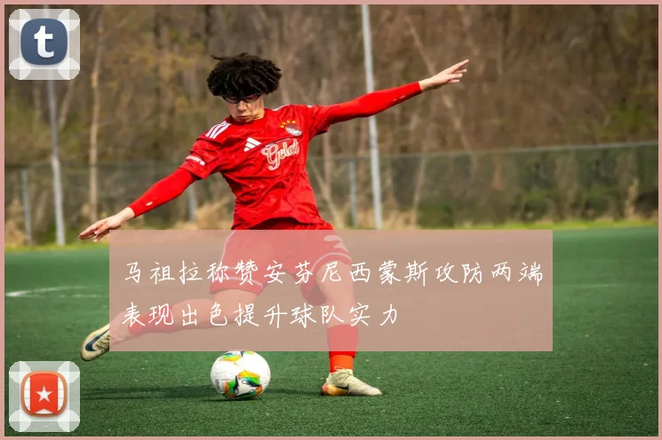 马祖拉称赞安芬尼西蒙斯攻防两端表现出色提升球队实力
