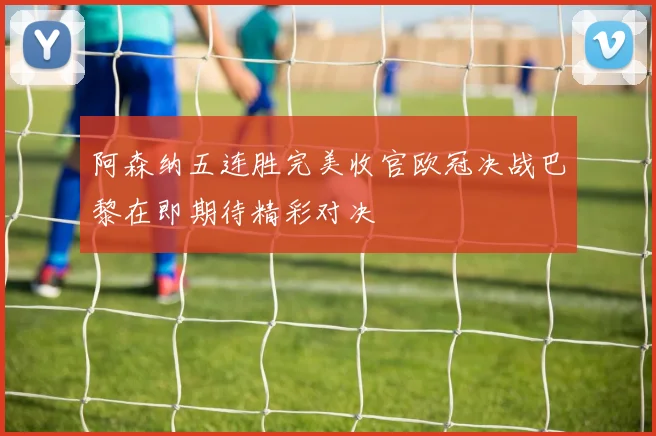 阿森纳五连胜完美收官欧冠决战巴黎在即期待精彩对决