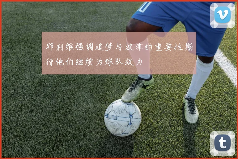 邓利维强调追梦与波津的重要性期待他们继续为球队效力