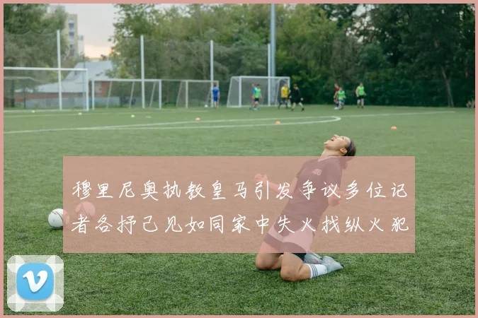 穆里尼奥执教皇马引发争议多位记者各抒己见如同家中失火找纵火犯