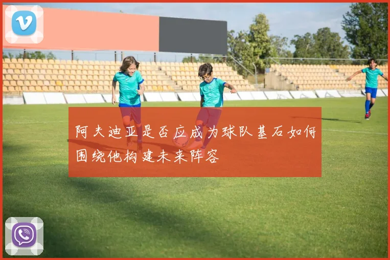 阿夫迪亚是否应成为球队基石如何围绕他构建未来阵容