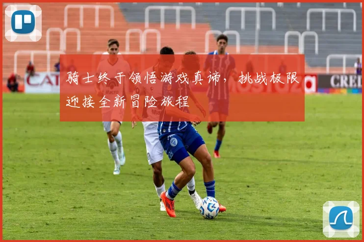 骑士终于领悟游戏真谛，挑战极限迎接全新冒险旅程