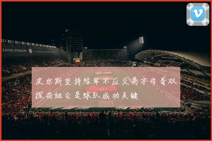 皮尔斯坚持绿军不应交易字母哥双探花组合是球队成功关键