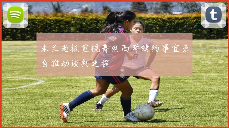 米兰老板重视普利西奇续约事宜亲自推动谈判进程