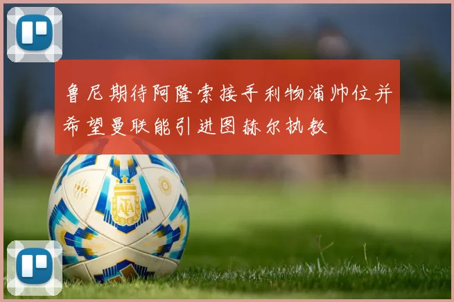 鲁尼期待阿隆索接手利物浦帅位并希望曼联能引进图赫尔执教