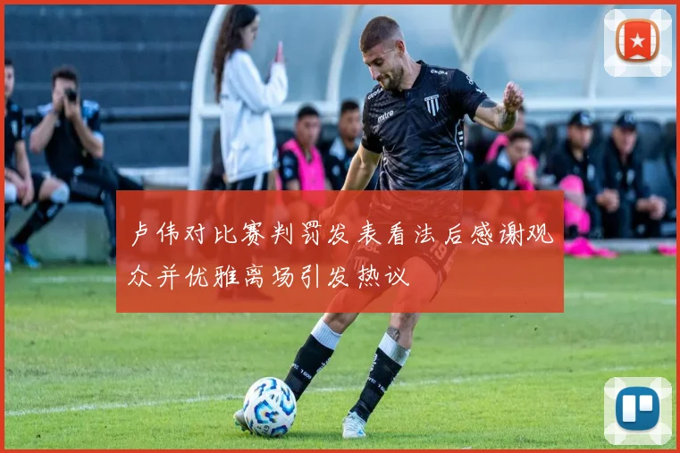 卢伟对比赛判罚发表看法后感谢观众并优雅离场引发热议