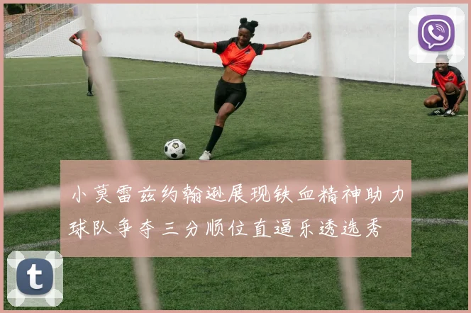 小莫雷兹约翰逊展现铁血精神助力球队争夺三分顺位直逼乐透选秀