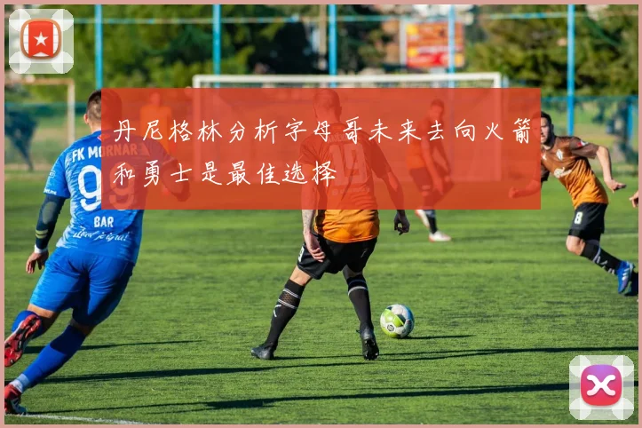 丹尼格林分析字母哥未来去向火箭和勇士是最佳选择