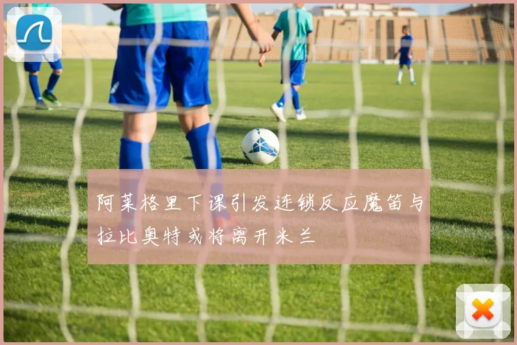 阿莱格里下课引发连锁反应魔笛与拉比奥特或将离开米兰