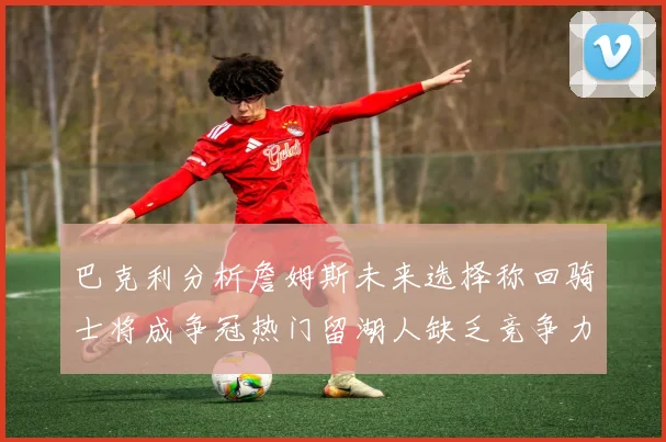 巴克利分析詹姆斯未来选择称回骑士将成争冠热门留湖人缺乏竞争力