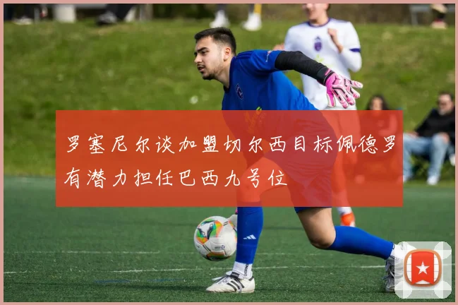 罗塞尼尔谈加盟切尔西目标佩德罗有潜力担任巴西九号位