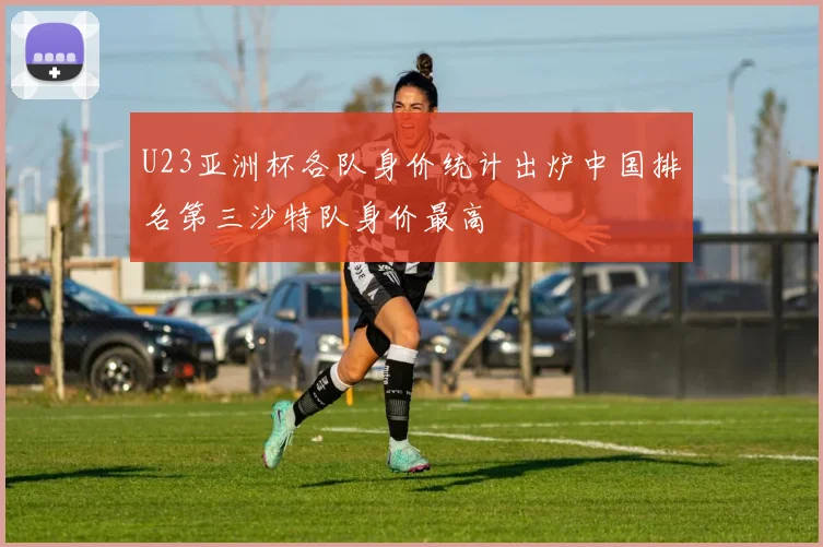 U23亚洲杯各队身价统计出炉中国排名第三沙特队身价最高