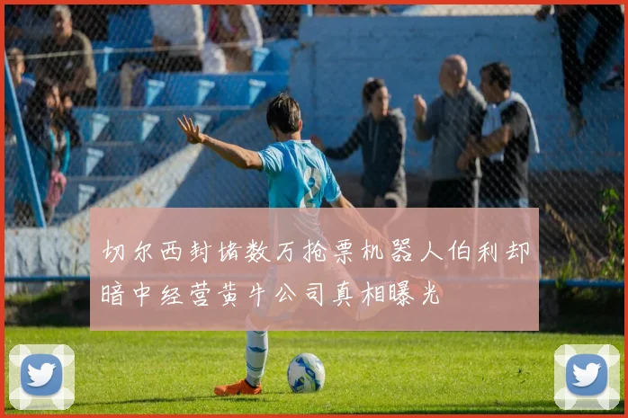 切尔西封堵数万抢票机器人伯利却暗中经营黄牛公司真相曝光